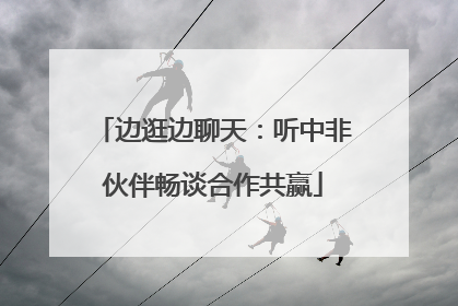 边逛边聊天：听中非伙伴畅谈合作共赢