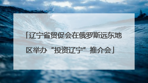 辽宁省贸促会在俄罗斯远东地区举办“投资辽宁”推介会
