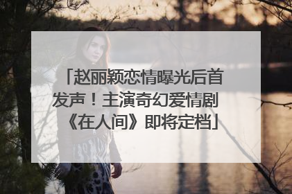 赵丽颖恋情曝光后首发声！主演奇幻爱情剧《在人间》即将定档