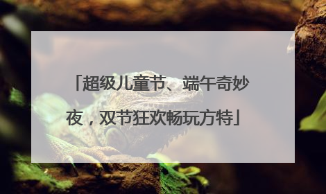 超级儿童节、端午奇妙夜，双节狂欢畅玩方特