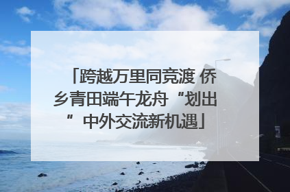 跨越万里同竞渡 侨乡青田端午龙舟“划出”中外交流新机遇