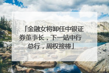 金融女将卸任中银证券董事长，下一站中行总行，周权接棒