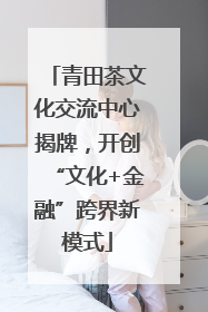 青田茶文化交流中心揭牌，开创“文化+金融”跨界新模式