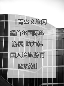 青岛文旅闪耀首尔国际旅游展 助力韩国入境旅游再掀热潮