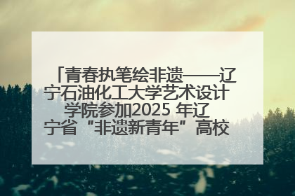 青春执笔绘非遗——辽宁石油化工大学艺术设计学院参加2025 年辽宁省“非遗新青年”高校优秀作品推荐活动
