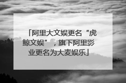 阿里大文娱更名“虎鲸文娱”，旗下阿里影业更名为大麦娱乐