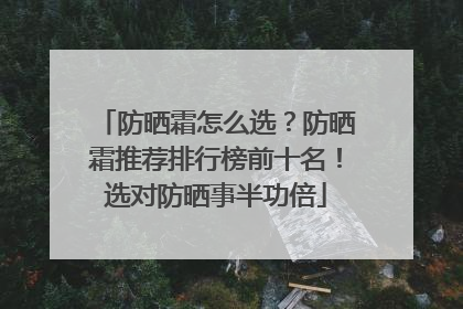 防晒霜怎么选？防晒霜推荐排行榜前十名！选对防晒事半功倍