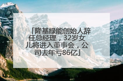 隆基绿能创始人辞任总经理，32岁女儿将进入董事会，公司去年亏86亿