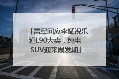 雷军回应李斌祝乐道L90大卖，纯电SUV迎来爆发期