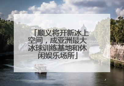 顺义将开新冰上空间，成亚洲最大冰球训练基地和休闲娱乐场所