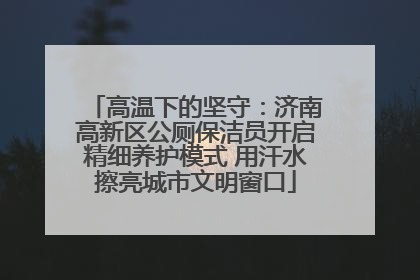 高温下的坚守：济南高新区公厕保洁员开启精细养护模式 用汗水擦亮城市文明窗口