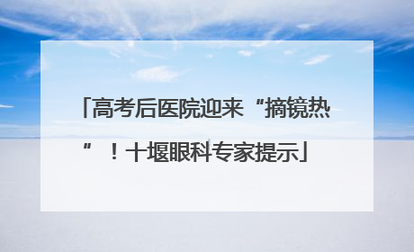 高考后医院迎来“摘镜热”！十堰眼科专家提示