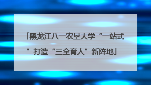 黑龙江八一农垦大学“一站式”打造“三全育人”新阵地