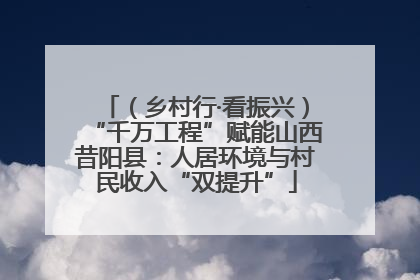 （乡村行·看振兴）“千万工程”赋能山西昔阳县：人居环境与村民收入“双提升”