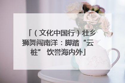 （文化中国行）壮乡狮舞闯南洋：脚踏“云桩” 饮誉海内外