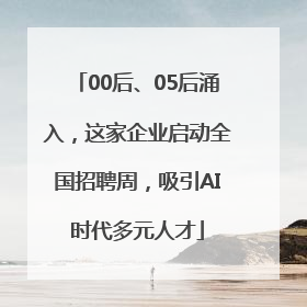 00后、05后涌入，这家企业启动全国招聘周，吸引AI时代多元人才