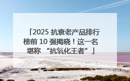 2025 抗衰老产品排行榜前 10 强揭晓！这一名堪称 “抗氧化王者”