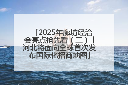 2025年廊坊经洽会亮点抢先看（二）丨河北将面向全球首次发布国际化招商地图