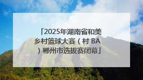 2025年湖南省和美乡村篮球大赛（村 BA）郴州市选拔赛闭幕