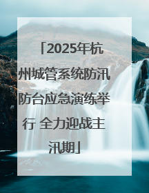 2025年杭州城管系统防汛防台应急演练举行 全力迎战主汛期