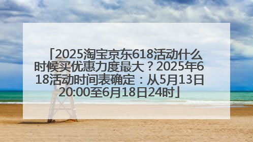 2025淘宝京东618活动什么时候买优惠力度最大？2025年618活动时间表确定：从5月13日20:00至6月18日24时