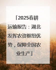 2025春耕运输报告：湖北发挥农资枢纽优势，保障全国农业生产