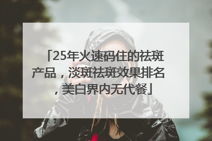 25年火速码住的祛斑产品，淡斑祛斑效果排名，美白界内无代餐