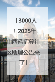 3000人！2025年山西省招募社区助理公告来了