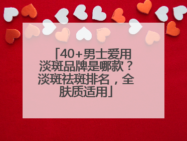 40+男士爱用淡斑品牌是哪款？淡斑祛斑排名，全肤质适用
