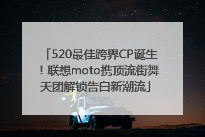 520最佳跨界CP诞生！联想moto携顶流街舞天团解锁告白新潮流