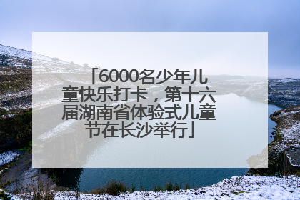 6000名少年儿童快乐打卡，第十六届湖南省体验式儿童节在长沙举行