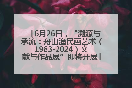 6月26日，“溯源与承流：舟山渔民画艺术（1983-2024）文献与作品展”即将开展